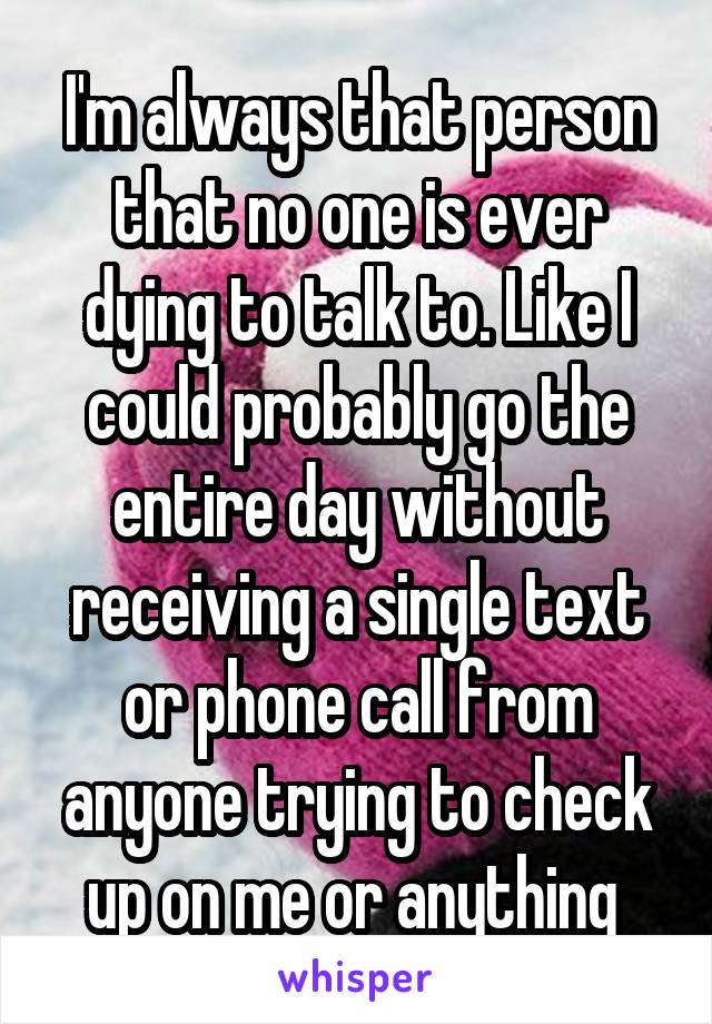 I'm always that person that no one is ever dying to talk to. Like I could probably go the entire day without receiving a single text or phone call from anyone trying to check up on me or anything 