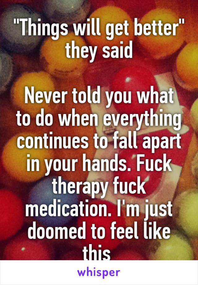 "Things will get better" they said

Never told you what to do when everything continues to fall apart in your hands. Fuck therapy fuck medication. I'm just doomed to feel like this 