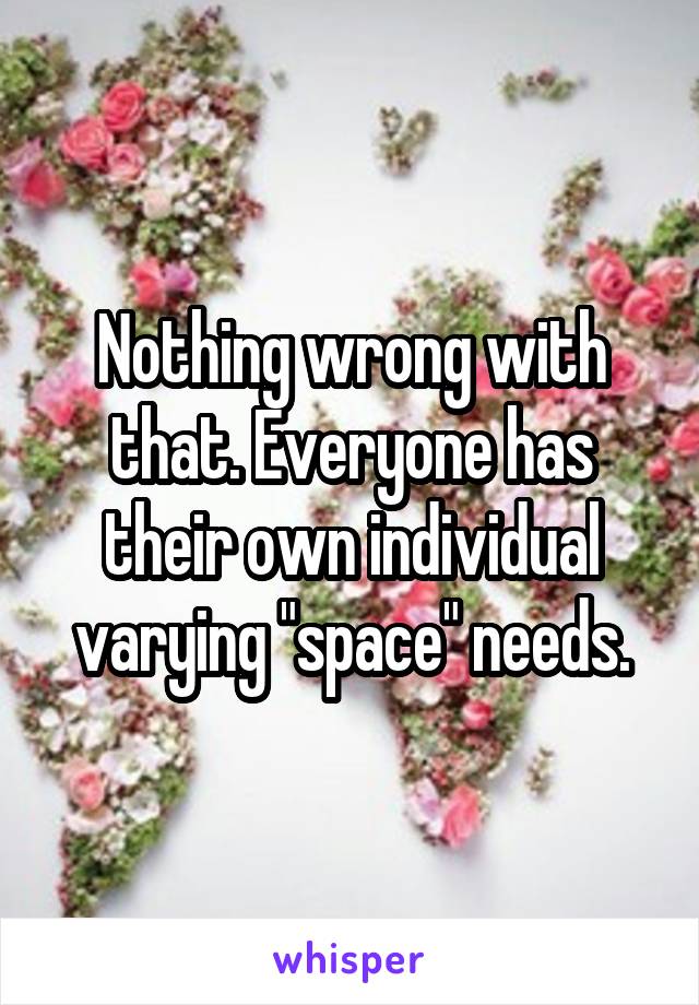 Nothing wrong with that. Everyone has their own individual varying "space" needs.