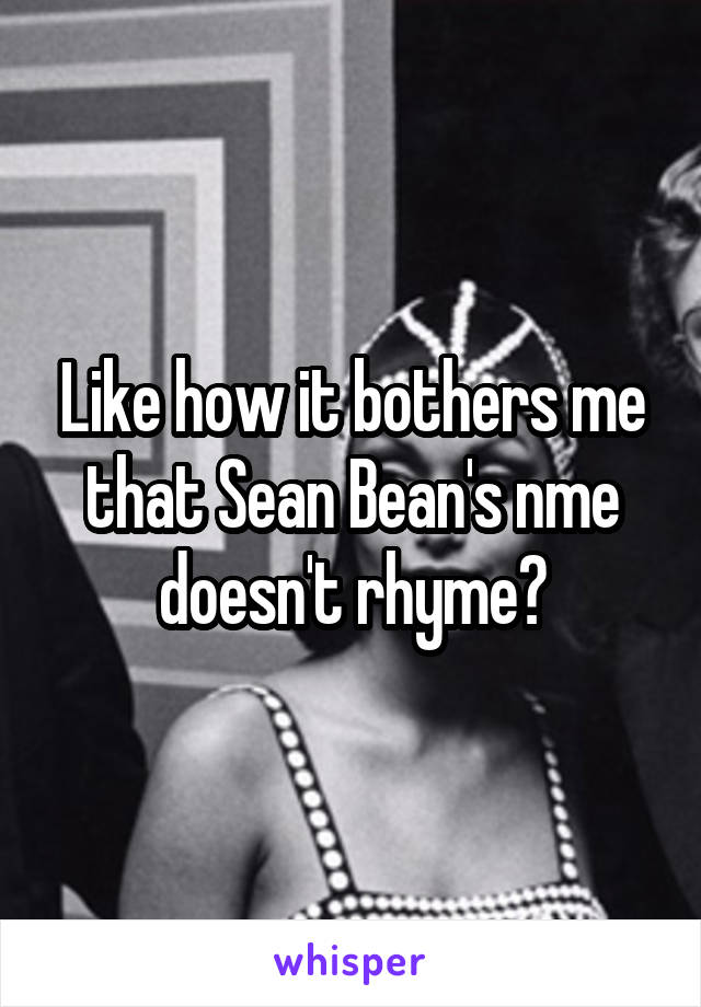 Like how it bothers me that Sean Bean's nme doesn't rhyme?