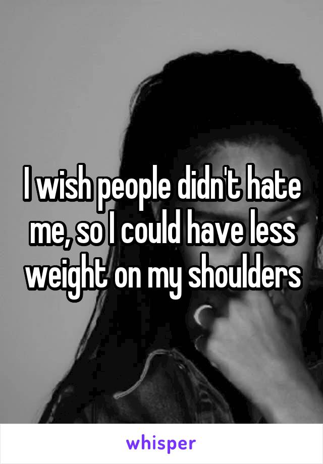 I wish people didn't hate me, so I could have less weight on my shoulders