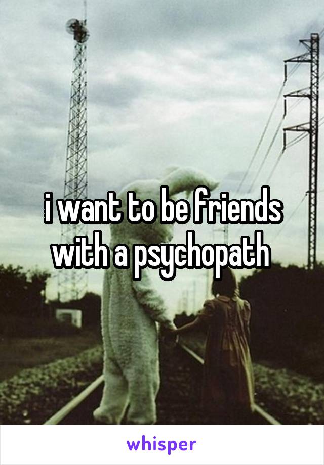 i want to be friends with a psychopath 