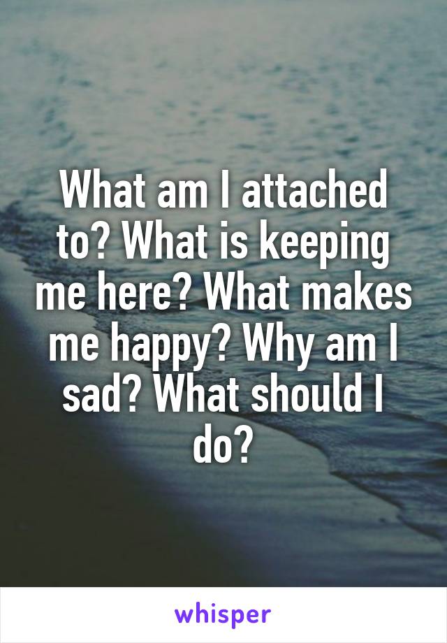 What am I attached to? What is keeping me here? What makes me happy? Why am I sad? What should I do?