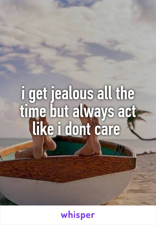 i get jealous all the time but always act like i dont care 