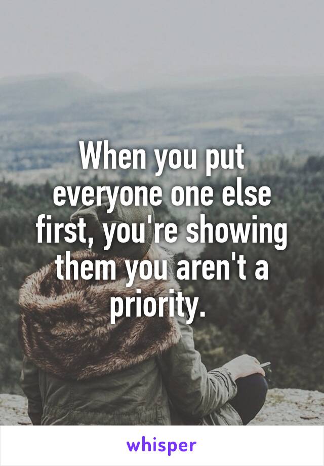 When you put everyone one else first, you're showing them you aren't a priority. 