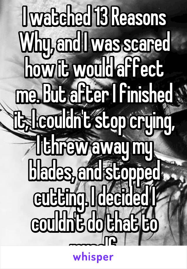 I watched 13 Reasons Why, and I was scared how it would affect me. But after I finished it, I couldn't stop crying, I threw away my blades, and stopped cutting. I decided I couldn't do that to myself.