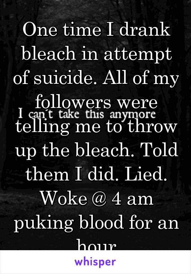 One time I drank bleach in attempt of suicide. All of my followers were telling me to throw up the bleach. Told them I did. Lied. Woke @ 4 am puking blood for an hour