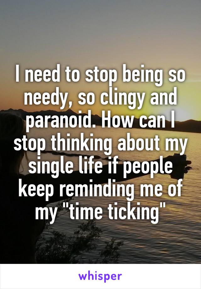 I need to stop being so needy, so clingy and paranoid. How can I stop thinking about my single life if people keep reminding me of my "time ticking"