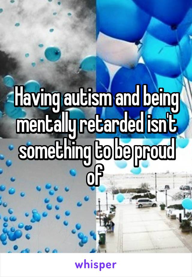 Having autism and being mentally retarded isn't something to be proud of 