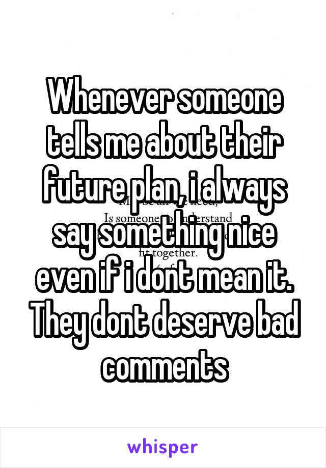 Whenever someone tells me about their future plan, i always say something nice even if i dont mean it.
They dont deserve bad comments