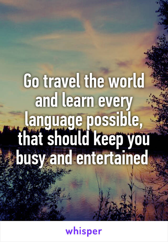 Go travel the world and learn every language possible, that should keep you busy and entertained 