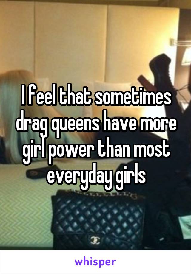 I feel that sometimes drag queens have more girl power than most everyday girls