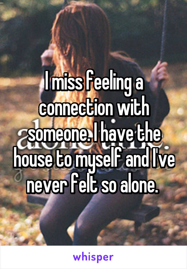 I miss feeling a connection with someone. I have the house to myself and I've never felt so alone. 