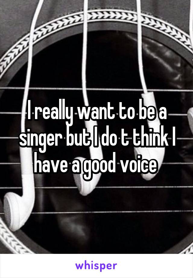 I really want to be a singer but I do t think I have a good voice 