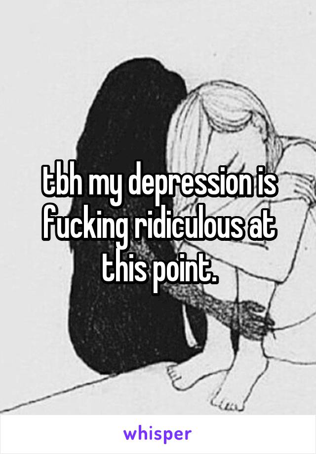 tbh my depression is fucking ridiculous at this point.