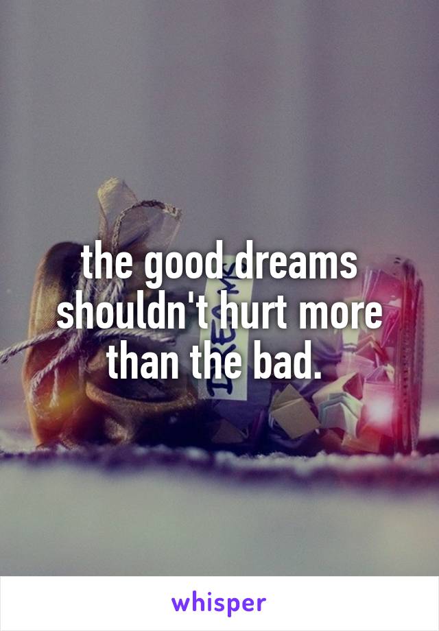 the good dreams shouldn't hurt more than the bad. 