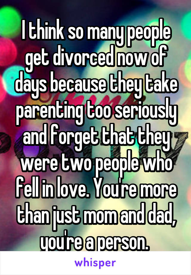 I think so many people get divorced now of days because they take parenting too seriously and forget that they were two people who fell in love. You're more than just mom and dad, you're a person. 