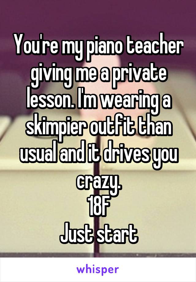 You're my piano teacher giving me a private lesson. I'm wearing a skimpier outfit than usual and it drives you crazy.
18F
Just start