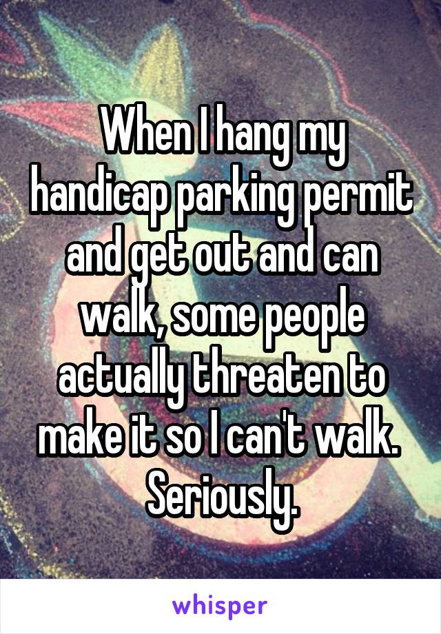 When I hang my handicap parking permit and get out and can walk, some people actually threaten to make it so I can't walk.  Seriously.