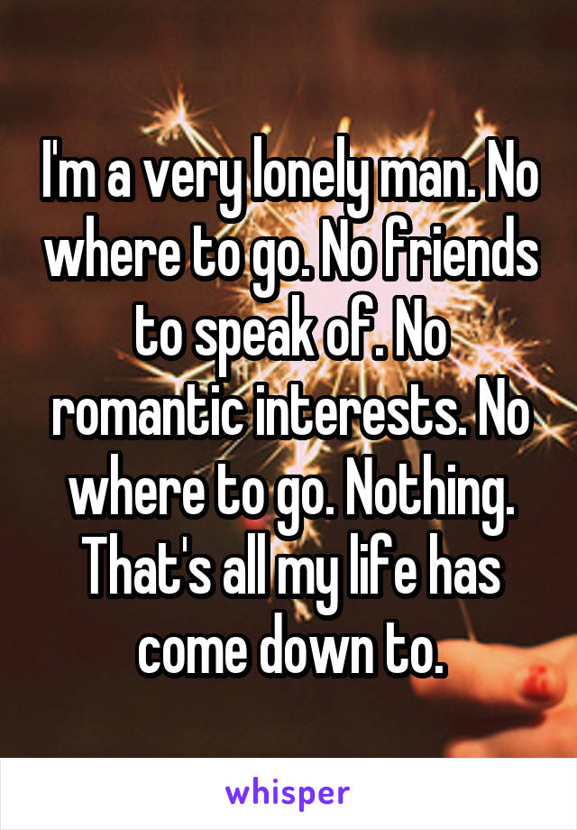 I'm a very lonely man. No where to go. No friends to speak of. No romantic interests. No where to go. Nothing. That's all my life has come down to.