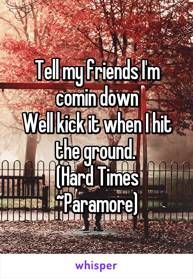 Tell my friends I'm comin down
Well kick it when I hit the ground. 
(Hard Times ~Paramore)