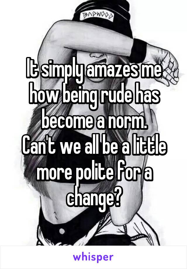 It simply amazes me how being rude has become a norm.
Can't we all be a little more polite for a change?