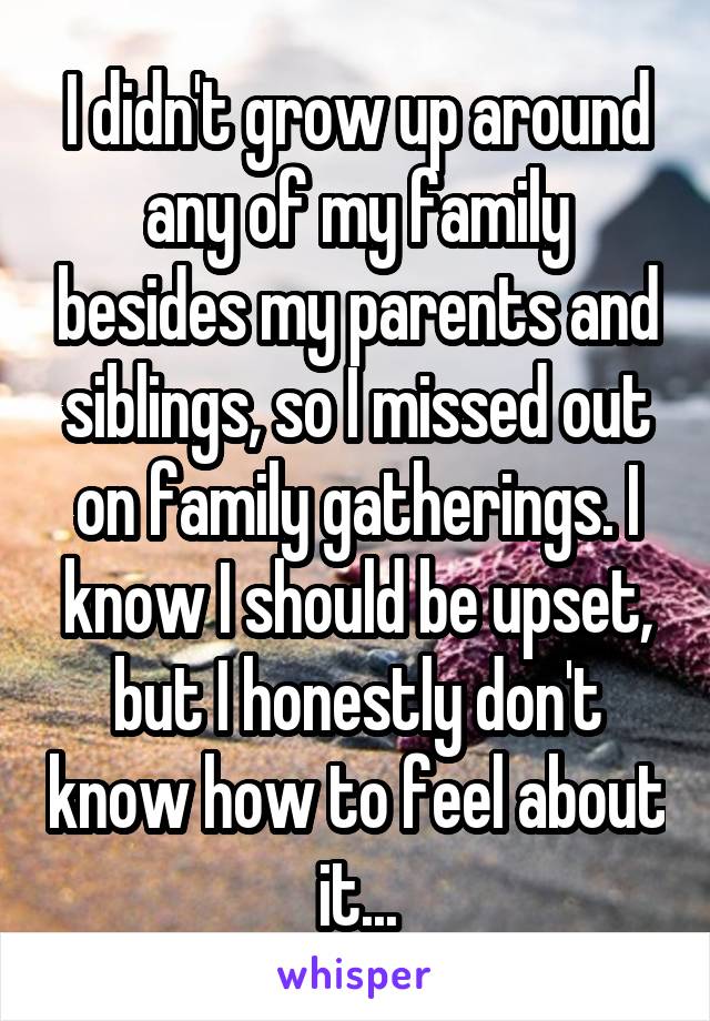 I didn't grow up around any of my family besides my parents and siblings, so I missed out on family gatherings. I know I should be upset, but I honestly don't know how to feel about it...