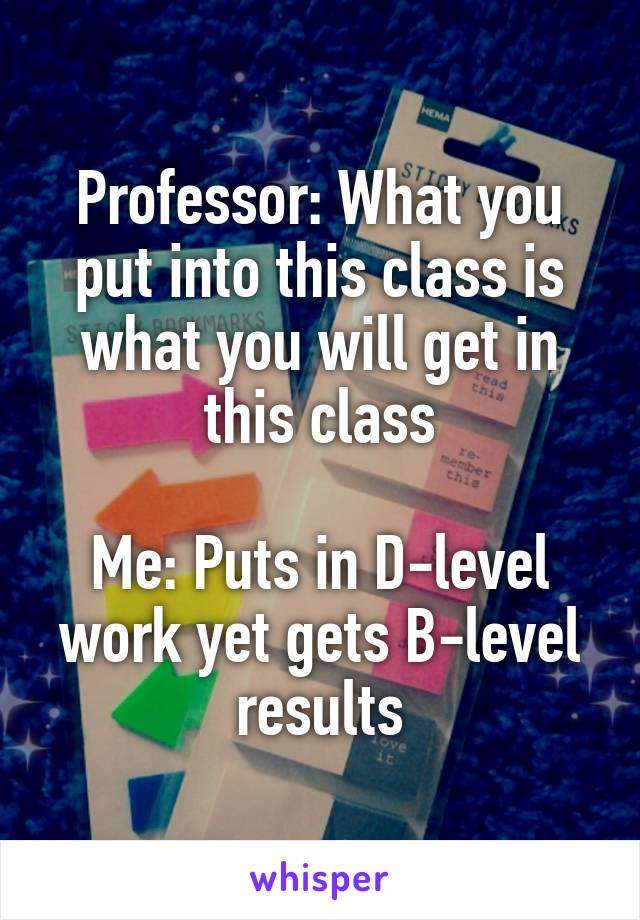 Professor: What you put into this class is what you will get in this class

Me: Puts in D-level work yet gets B-level results