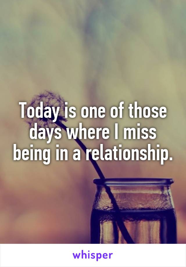 Today is one of those days where I miss being in a relationship.