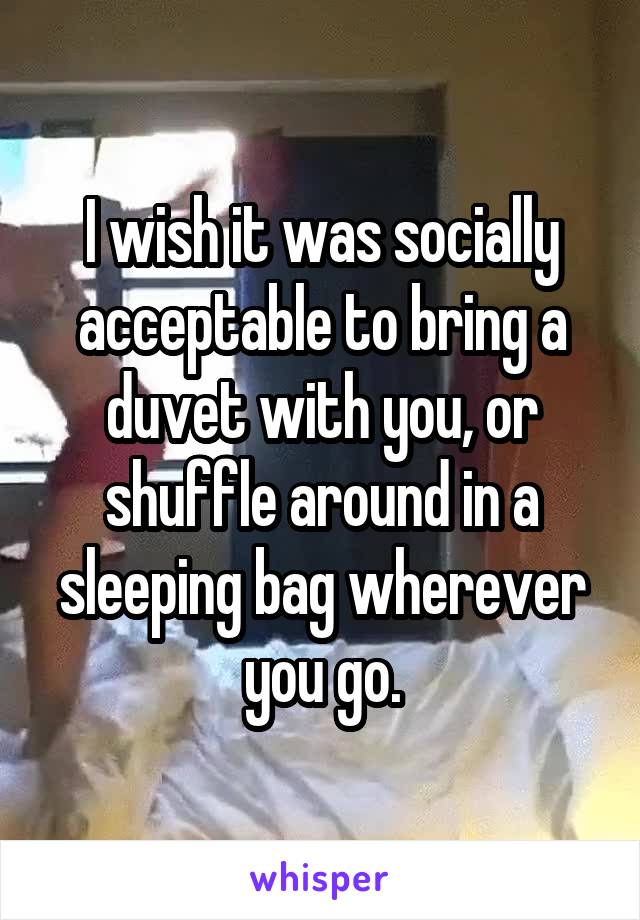 I wish it was socially acceptable to bring a duvet with you, or shuffle around in a sleeping bag wherever you go.