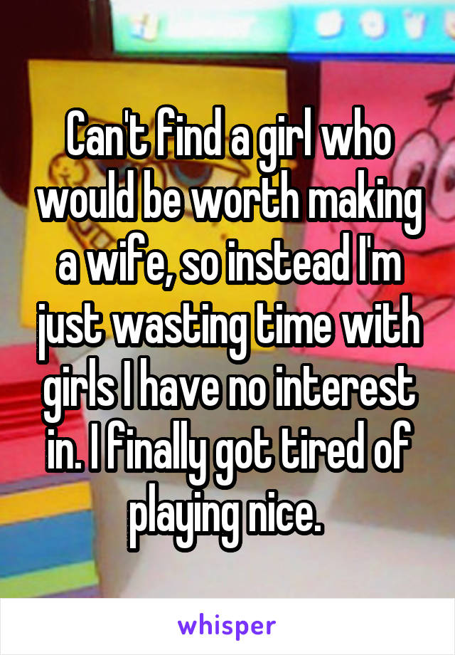 Can't find a girl who would be worth making a wife, so instead I'm just wasting time with girls I have no interest in. I finally got tired of playing nice. 