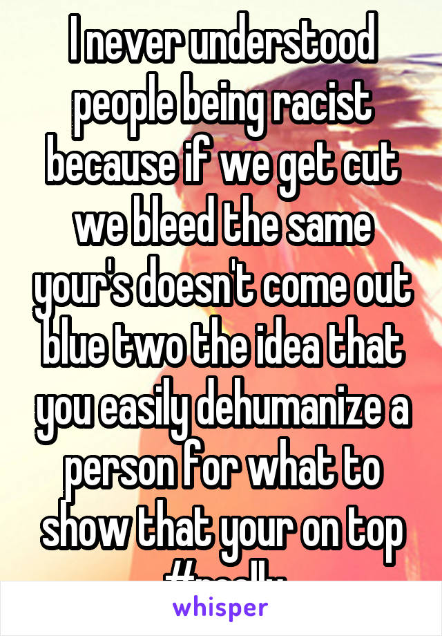 I never understood people being racist because if we get cut we bleed the same your's doesn't come out blue two the idea that you easily dehumanize a person for what to show that your on top #really