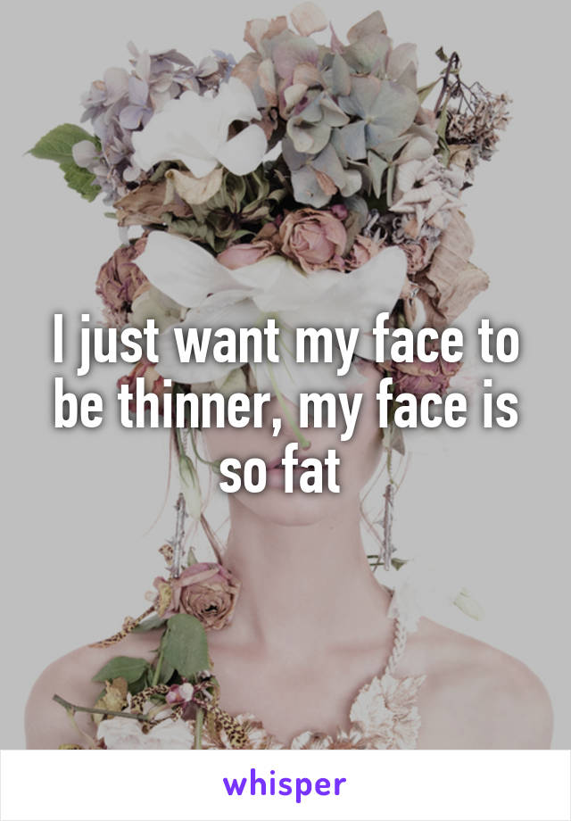 I just want my face to be thinner, my face is so fat 