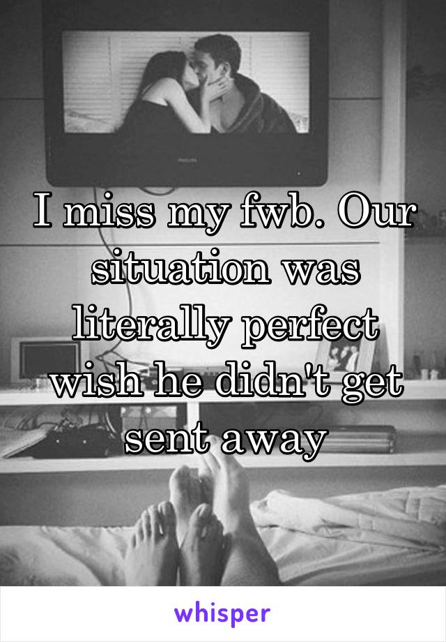 I miss my fwb. Our situation was literally perfect wish he didn't get sent away