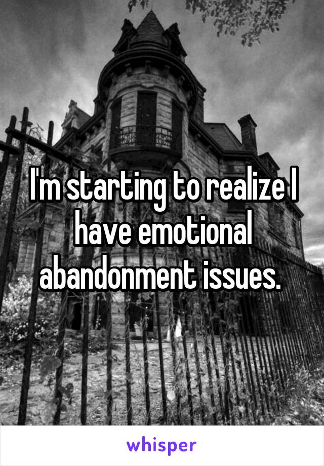 I'm starting to realize I have emotional abandonment issues. 