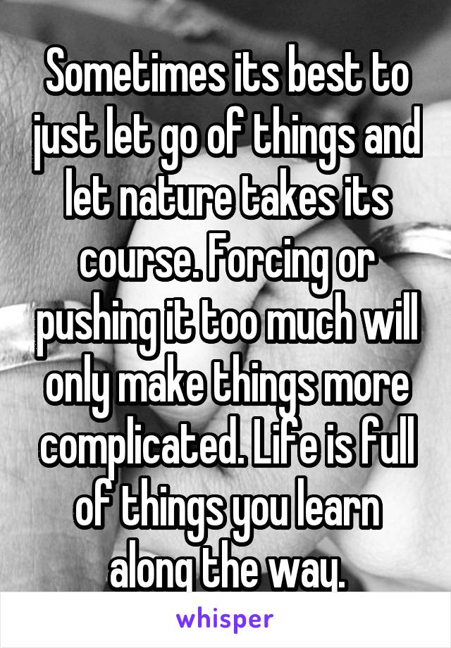 Sometimes its best to just let go of things and let nature takes its course. Forcing or pushing it too much will only make things more complicated. Life is full of things you learn along the way.