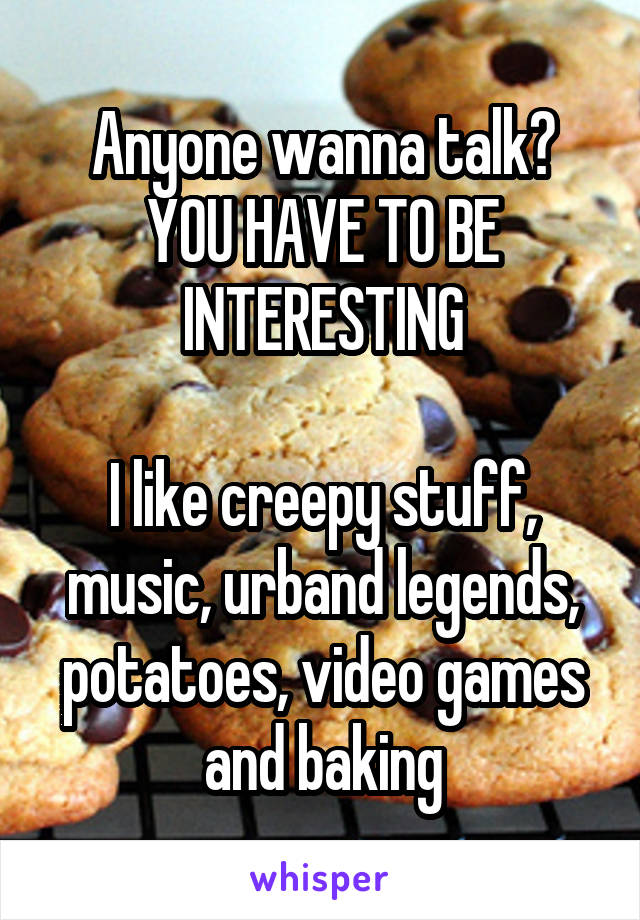 Anyone wanna talk? YOU HAVE TO BE INTERESTING

I like creepy stuff, music, urband legends, potatoes, video games and baking