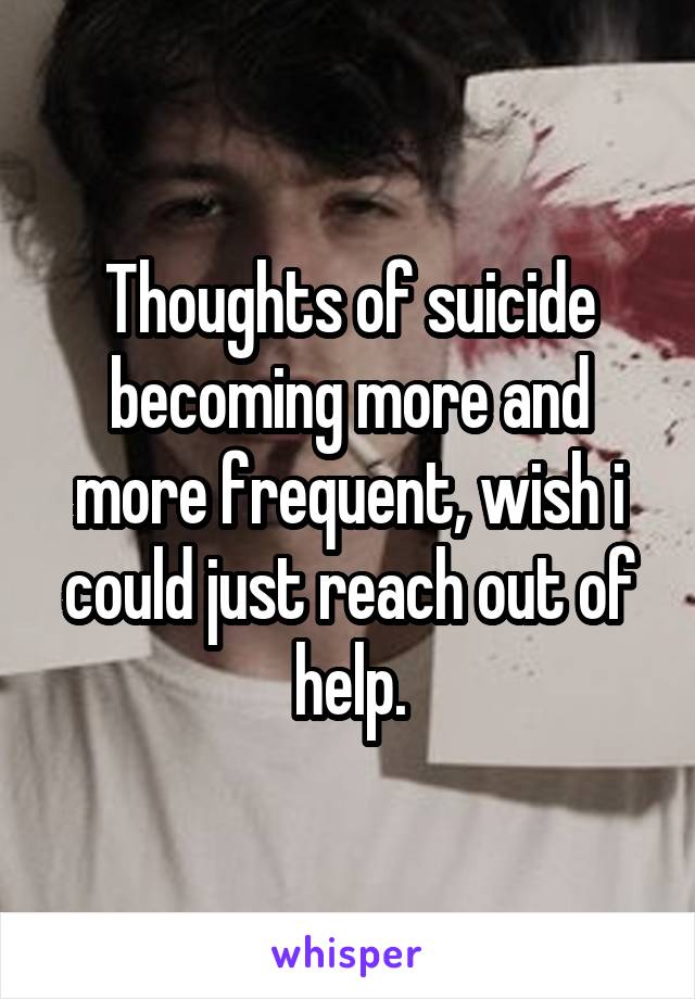 Thoughts of suicide becoming more and more frequent, wish i could just reach out of help.