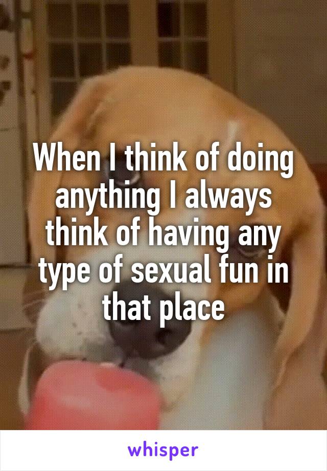 When I think of doing anything I always think of having any type of sexual fun in that place