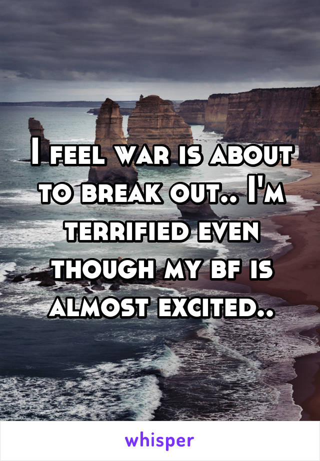 I feel war is about to break out.. I'm terrified even though my bf is almost excited..