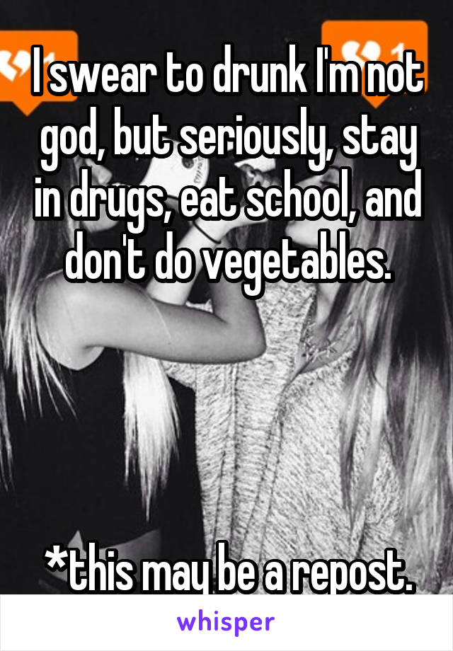 I swear to drunk I'm not god, but seriously, stay in drugs, eat school, and don't do vegetables.




*this may be a repost.