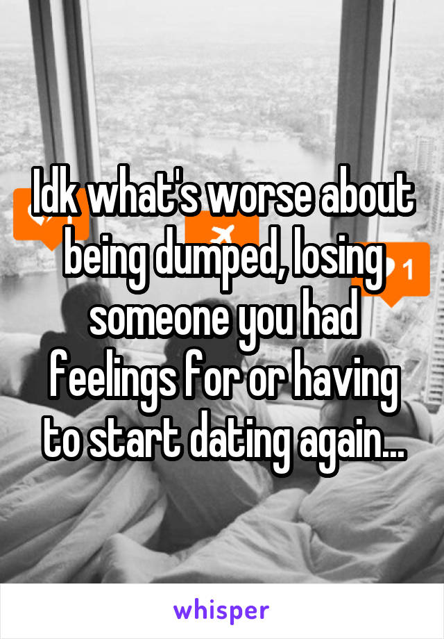 Idk what's worse about being dumped, losing someone you had feelings for or having to start dating again...