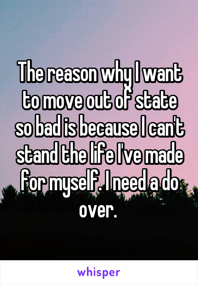 The reason why I want to move out of state so bad is because I can't stand the life I've made for myself. I need a do over. 