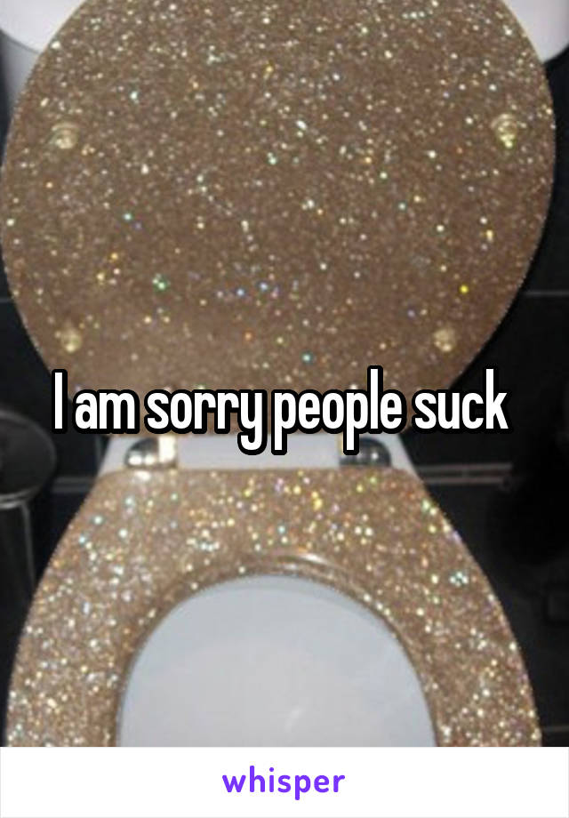 I am sorry people suck 