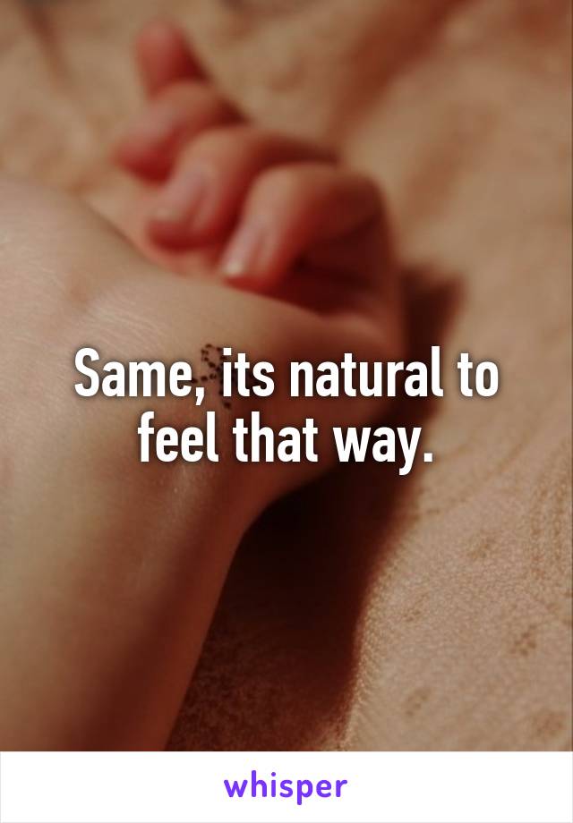 Same, its natural to feel that way.