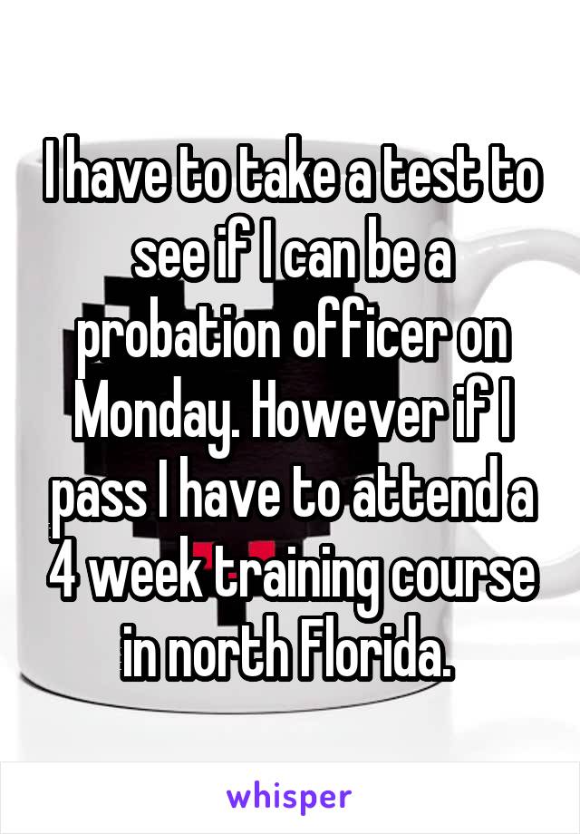 I have to take a test to see if I can be a probation officer on Monday. However if I pass I have to attend a 4 week training course in north Florida. 