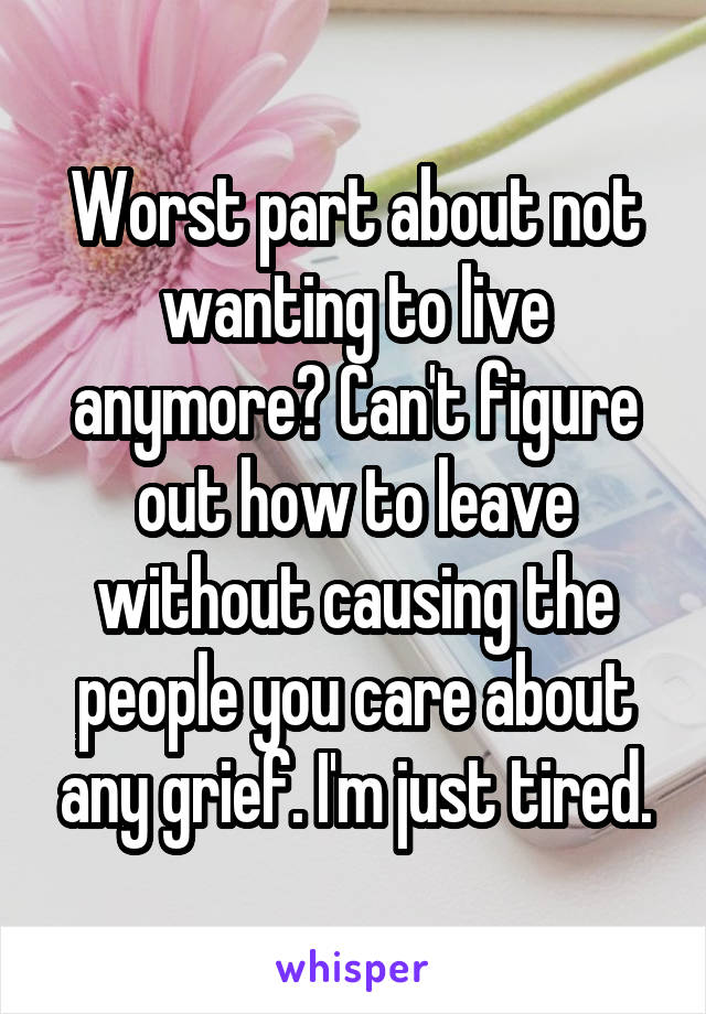 Worst part about not wanting to live anymore? Can't figure out how to leave without causing the people you care about any grief. I'm just tired.