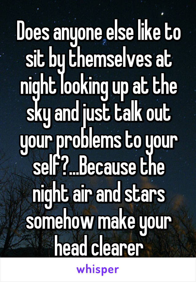 Does anyone else like to sit by themselves at night looking up at the sky and just talk out your problems to your self?...Because the night air and stars somehow make your head clearer