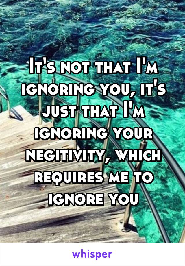 It's not that I'm ignoring you, it's just that I'm ignoring your negitivity, which requires me to ignore you