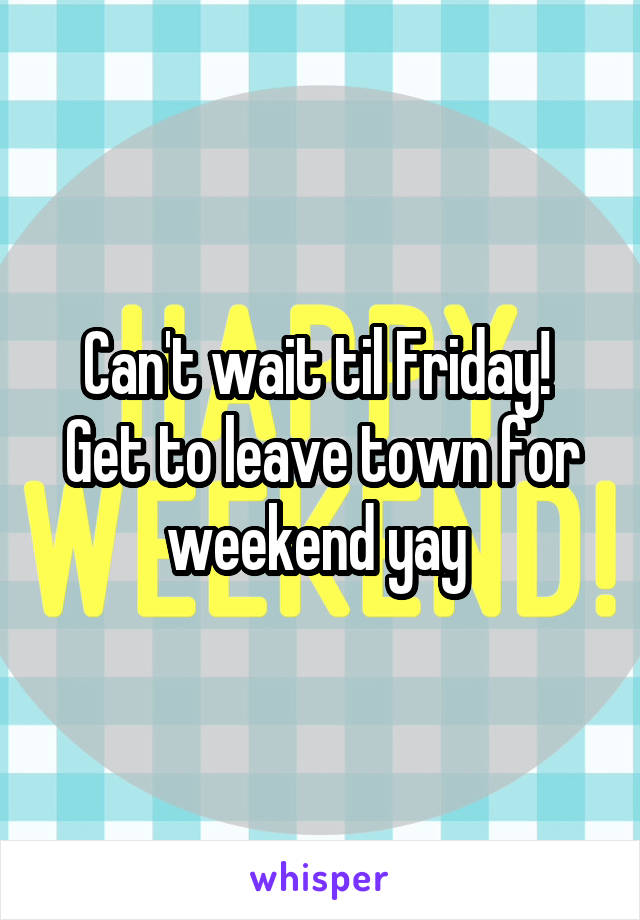 Can't wait til Friday! 
Get to leave town for weekend yay 